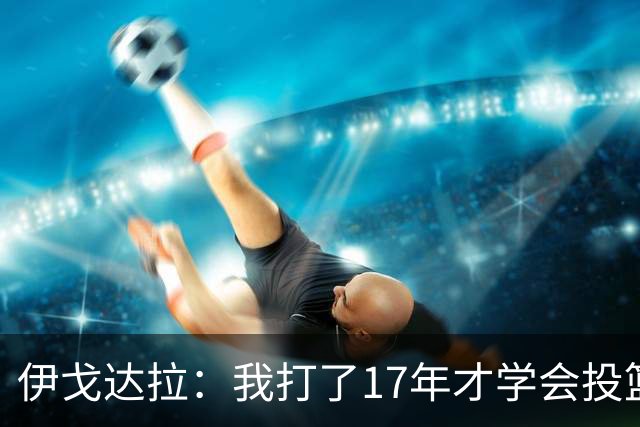 伊戈达拉：我打了17年才学会投篮 没接受过姿势训练全靠自己摸索