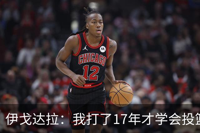 伊戈达拉：我打了17年才学会投篮 没接受过姿势训练全靠自己摸索