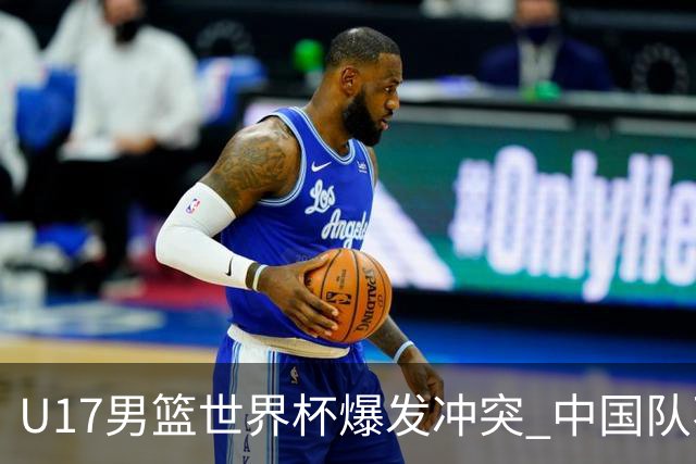 U17男篮世界杯爆发冲突 中国队不敌立陶宛淘汰赛战法国